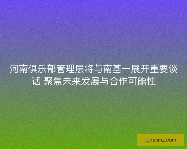 河南俱乐部管理层将与南基一展开重要谈话 聚焦未来发展与合作可能性