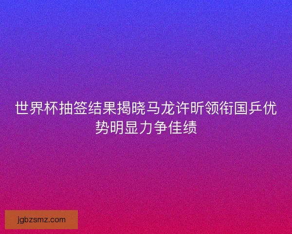 世界杯抽签结果揭晓马龙许昕领衔国乒优势明显力争佳绩
