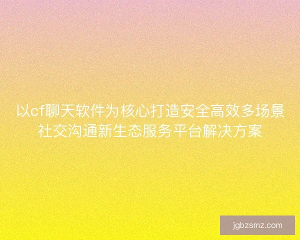 以cf聊天软件为核心打造安全高效多场景社交沟通新生态服务平台解决方案